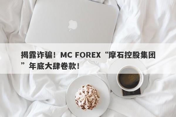 揭露诈骗！MC FOREX“摩石控股集团”年底大肆卷款！