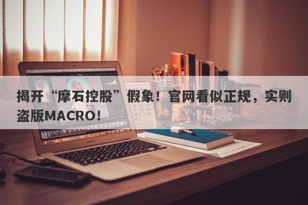 揭开“摩石控股”假象！官网看似正规，实则盗版MACRO！