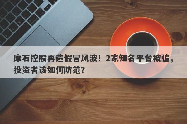 摩石控股再造假冒风波！2家知名平台被骗，投资者该如何防范？