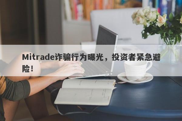 Mitrade诈骗行为曝光，投资者紧急避险！