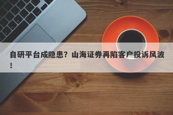 自研平台成隐患？山海证券再陷客户投诉风波！