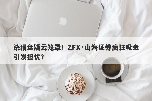 杀猪盘疑云笼罩！ZFX·山海证券疯狂吸金引发担忧？