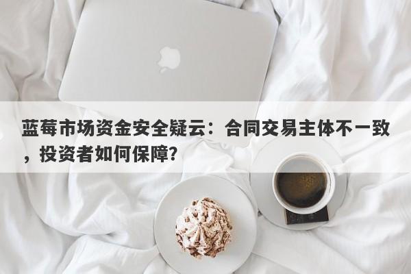 蓝莓市场资金安全疑云：合同交易主体不一致，投资者如何保障？