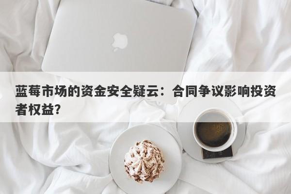 蓝莓市场的资金安全疑云：合同争议影响投资者权益？