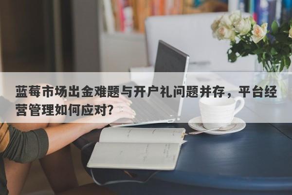 蓝莓市场出金难题与开户礼问题并存，平台经营管理如何应对？