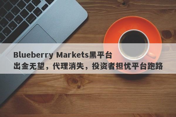 Blueberry Markets黑平台出金无望，代理消失，投资者担忧平台跑路