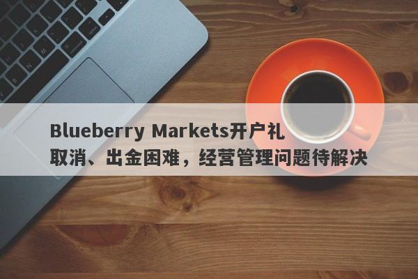 Blueberry Markets开户礼取消、出金困难，经营管理问题待解决