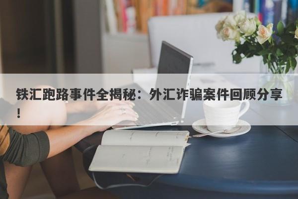 铁汇跑路事件全揭秘：外汇诈骗案件回顾分享！