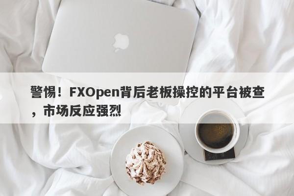 警惕！FXOpen背后老板操控的平台被查，市场反应强烈