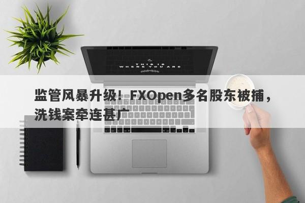 监管风暴升级！FXOpen多名股东被捕，洗钱案牵连甚广