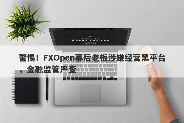 警惕！FXOpen幕后老板涉嫌经营黑平台，金融监管严查