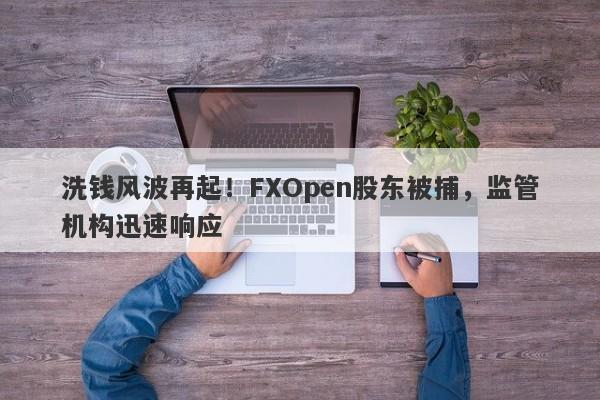 洗钱风波再起！FXOpen股东被捕，监管机构迅速响应