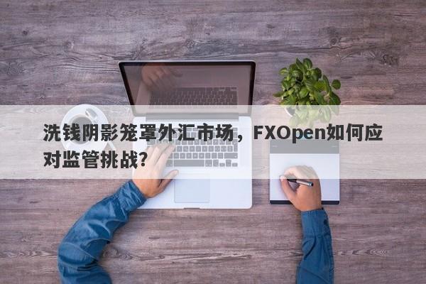 洗钱阴影笼罩外汇市场，FXOpen如何应对监管挑战？