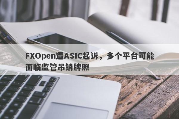 FXOpen遭ASIC起诉，多个平台可能面临监管吊销牌照