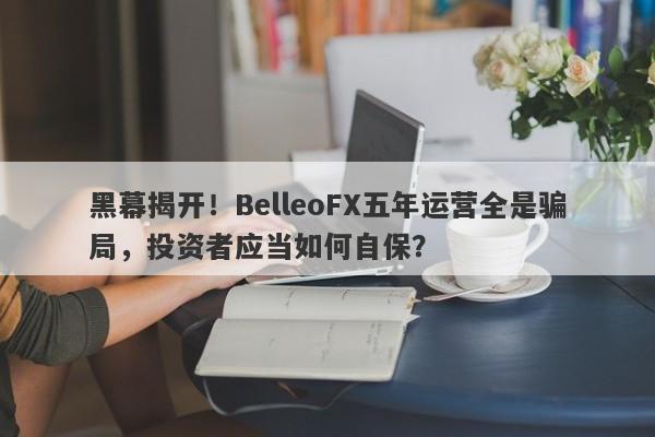 黑幕揭开！BelleoFX五年运营全是骗局，投资者应当如何自保？