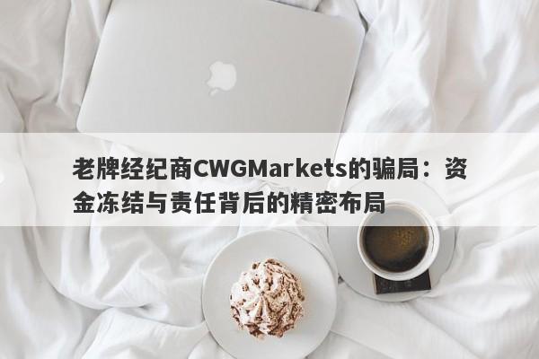 老牌经纪商CWGMarkets的骗局：资金冻结与责任背后的精密布局