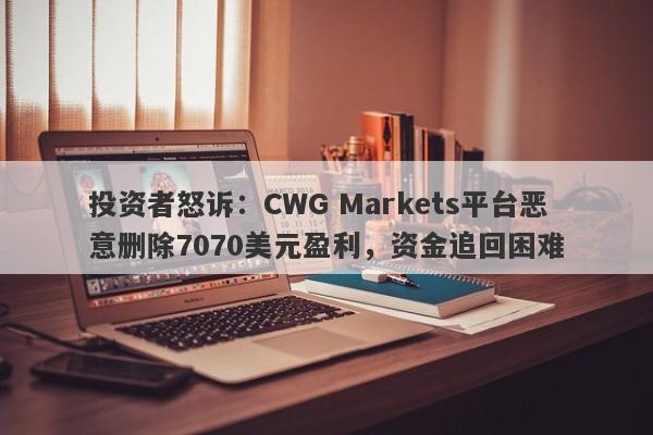 投资者怒诉：CWG Markets平台恶意删除7070美元盈利，资金追回困难