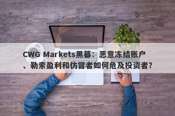 CWG Markets黑幕：恶意冻结账户、勒索盈利和仿冒者如何危及投资者？