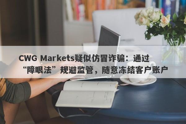 CWG Markets疑似仿冒诈骗：通过“障眼法”规避监管，随意冻结客户账户