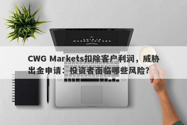 CWG Markets扣除客户利润，威胁出金申请：投资者面临哪些风险？