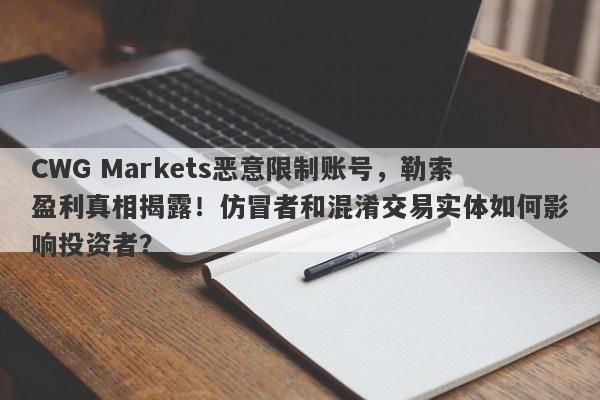 CWG Markets恶意限制账号，勒索盈利真相揭露！仿冒者和混淆交易实体如何影响投资者？