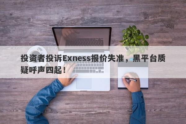 投资者投诉Exness报价失准，黑平台质疑呼声四起！