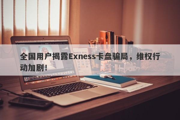 全国用户揭露Exness卡盘骗局，维权行动加剧！