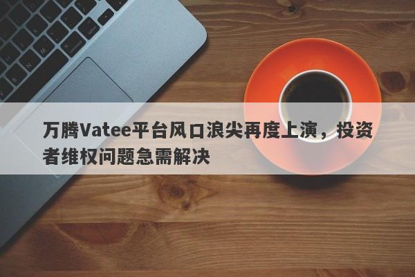 万腾Vatee平台风口浪尖再度上演，投资者维权问题急需解决