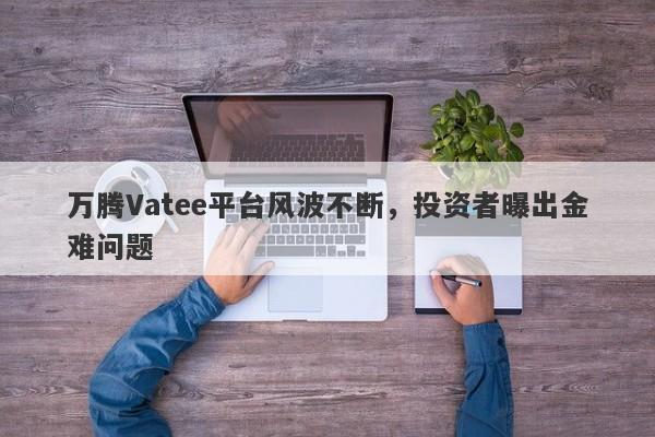 万腾Vatee平台风波不断，投资者曝出金难问题