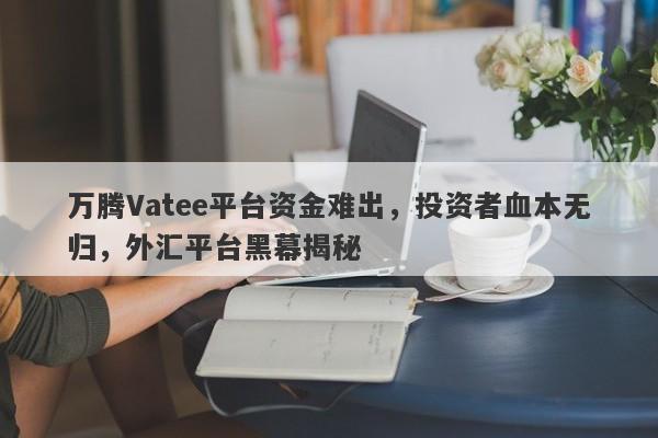 万腾Vatee平台资金难出，投资者血本无归，外汇平台黑幕揭秘