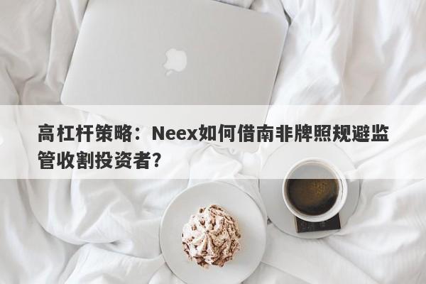 高杠杆策略：Neex如何借南非牌照规避监管收割投资者？