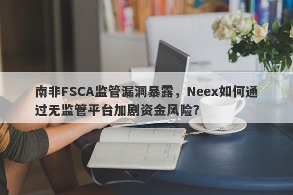 南非FSCA监管漏洞暴露，Neex如何通过无监管平台加剧资金风险？