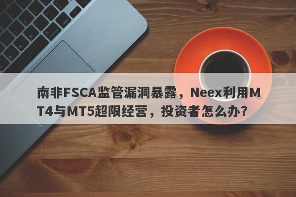 南非FSCA监管漏洞暴露，Neex利用MT4与MT5超限经营，投资者怎么办？