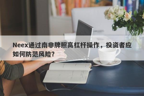 Neex通过南非牌照高杠杆操作，投资者应如何防范风险？