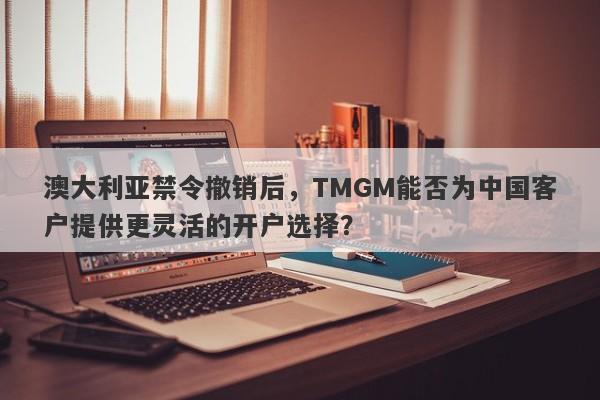 澳大利亚禁令撤销后，TMGM能否为中国客户提供更灵活的开户选择？