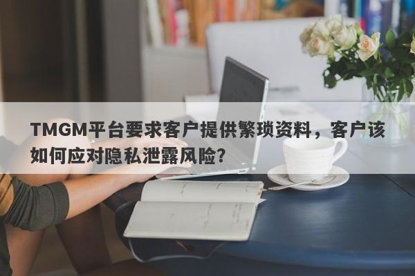 TMGM平台要求客户提供繁琐资料，客户该如何应对隐私泄露风险？