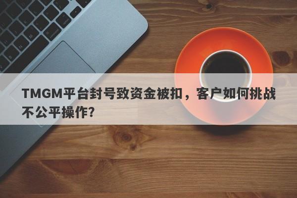 TMGM平台封号致资金被扣，客户如何挑战不公平操作？