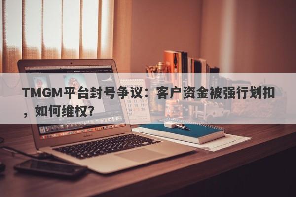 TMGM平台封号争议：客户资金被强行划扣，如何维权？