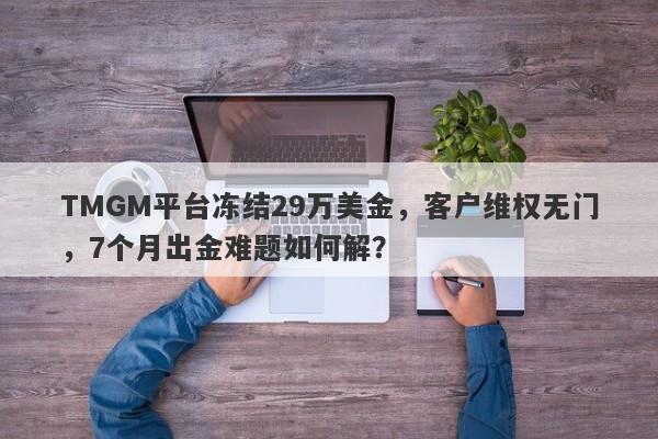 TMGM平台冻结29万美金，客户维权无门，7个月出金难题如何解？