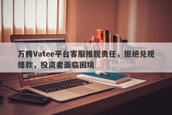 万腾Vatee平台客服推脱责任，拒绝兑现提款，投资者面临困境