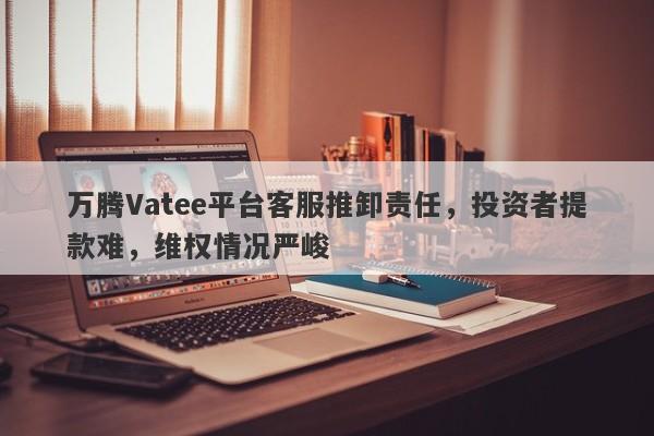 万腾Vatee平台客服推卸责任，投资者提款难，维权情况严峻