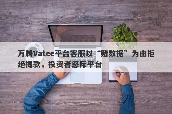 万腾Vatee平台客服以“赌数据”为由拒绝提款，投资者怒斥平台