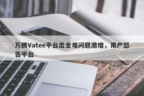 万腾Vatee平台出金难问题激增，用户怒告平台