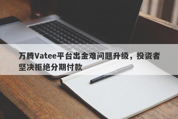 万腾Vatee平台出金难问题升级，投资者坚决拒绝分期付款