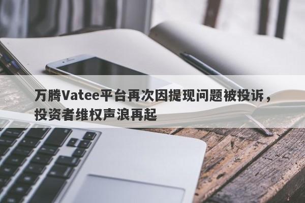 万腾Vatee平台再次因提现问题被投诉，投资者维权声浪再起