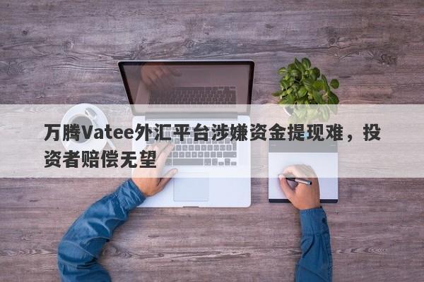 万腾Vatee外汇平台涉嫌资金提现难，投资者赔偿无望