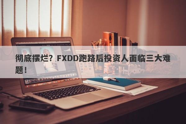 彻底摆烂？FXDD跑路后投资人面临三大难题！