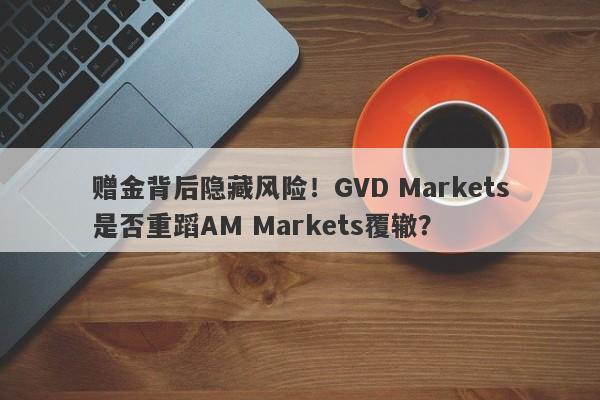 赠金背后隐藏风险！GVD Markets是否重蹈AM Markets覆辙？