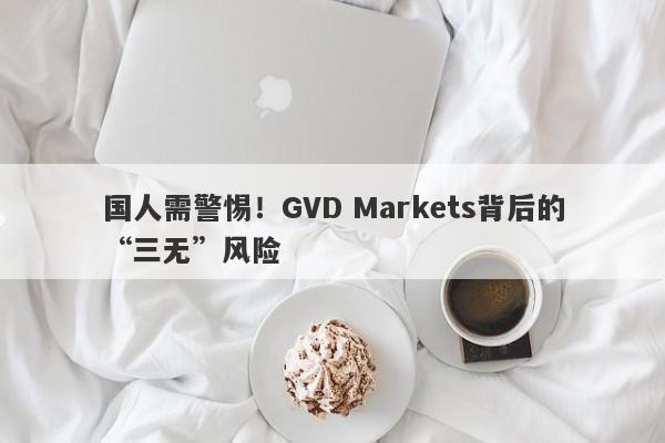 国人需警惕！GVD Markets背后的“三无”风险