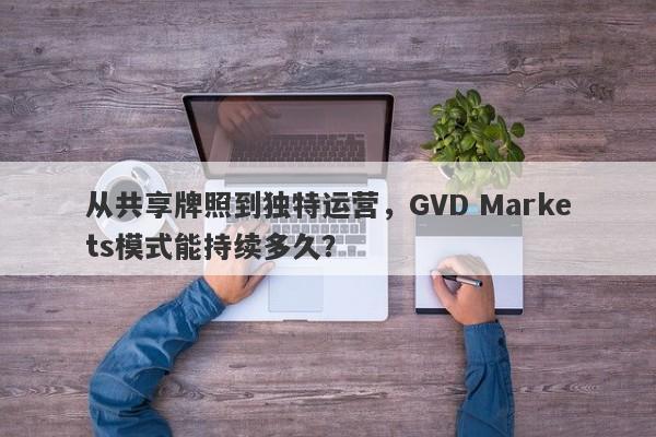 从共享牌照到独特运营，GVD Markets模式能持续多久？